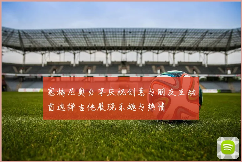 塞梅尼奥分享庆祝创意与朋友互动首选弹吉他展现乐趣与热情