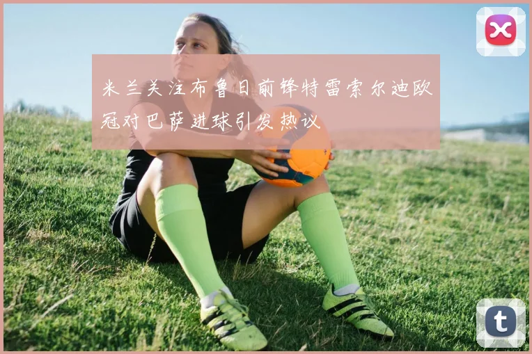 米兰关注布鲁日前锋特雷索尔迪欧冠对巴萨进球引发热议