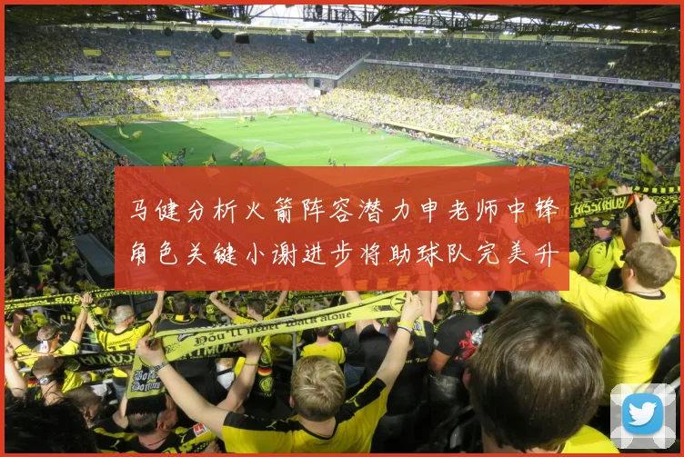 马健分析火箭阵容潜力申老师中锋角色关键小谢进步将助球队完美升级