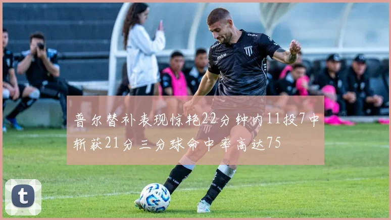 普尔替补表现惊艳22分钟内11投7中斩获21分三分球命中率高达75