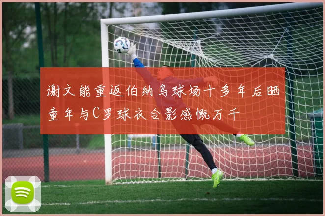 谢文能重返伯纳乌球场十多年后晒童年与C罗球衣合影感慨万千