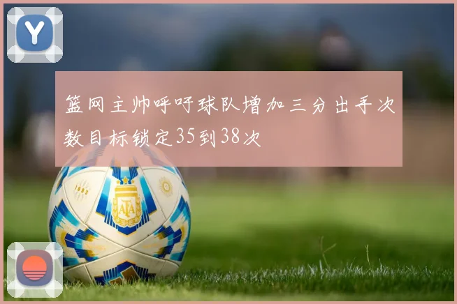 篮网主帅呼吁球队增加三分出手次数目标锁定35到38次