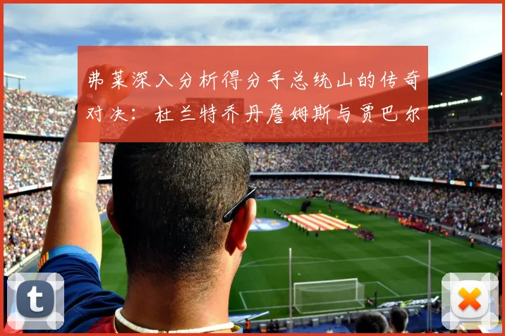 弗莱深入分析得分手总统山的传奇对决：杜兰特乔丹詹姆斯与贾巴尔的伟大之路