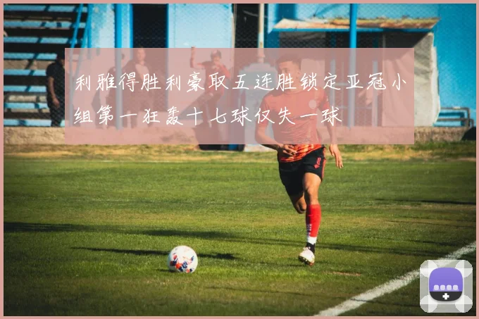 利雅得胜利豪取五连胜锁定亚冠小组第一狂轰十七球仅失一球