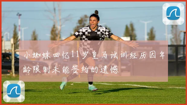 小蜘蛛回忆11岁皇马试训经历因年龄限制未能签约的遗憾