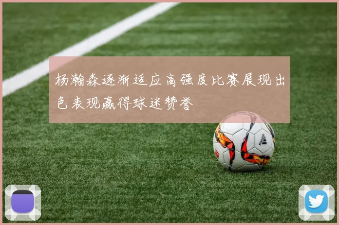 杨瀚森逐渐适应高强度比赛展现出色表现赢得球迷赞誉
