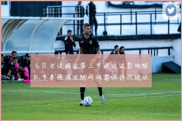 戈贝尔谈掘金第三节进攻波影响球队节奏强调攻防两端需保持沉稳状态