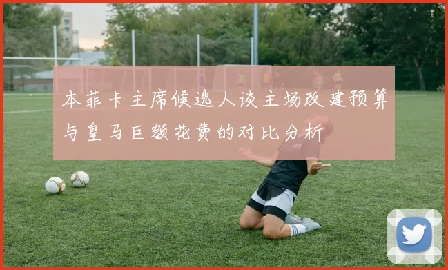 本菲卡主席候选人谈主场改建预算与皇马巨额花费的对比分析