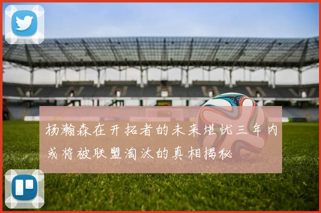 杨瀚森在开拓者的未来堪忧三年内或将被联盟淘汰的真相揭秘