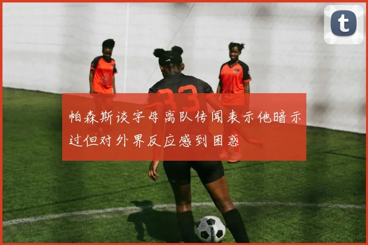 帕森斯谈字母离队传闻表示他暗示过但对外界反应感到困惑