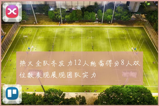 热火全队齐发力12人轮番得分8人双位数表现展现团队实力