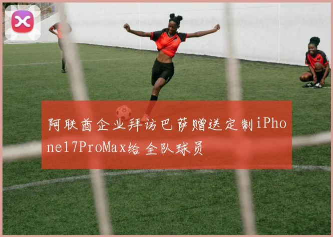 阿联酋企业拜访巴萨赠送定制iPhone17ProMax给全队球员