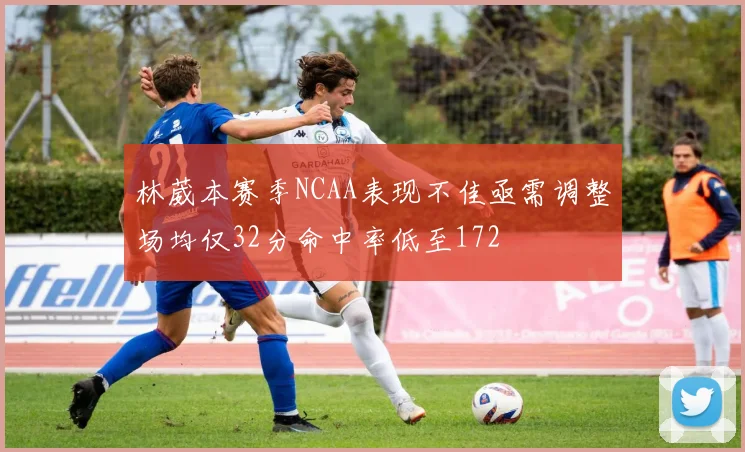 林葳本赛季NCAA表现不佳亟需调整场均仅32分命中率低至172
