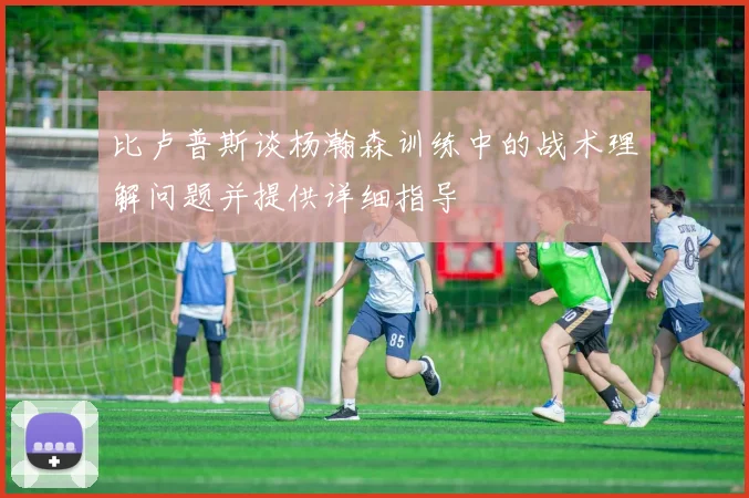 比卢普斯谈杨瀚森训练中的战术理解问题并提供详细指导