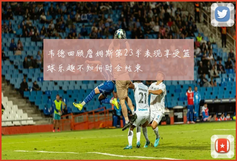 韦德回顾詹姆斯第23季表现享受篮球乐趣不知何时会结束