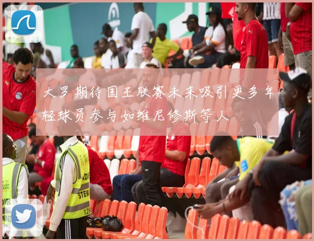 大罗期待国王联赛未来吸引更多年轻球员参与如维尼修斯等人
