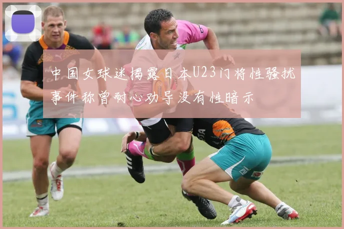 中国女球迷揭露日本U23门将性骚扰事件称曾耐心劝导没有性暗示