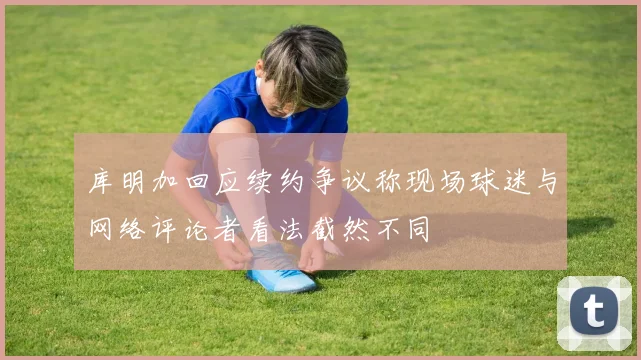 库明加回应续约争议称现场球迷与网络评论者看法截然不同