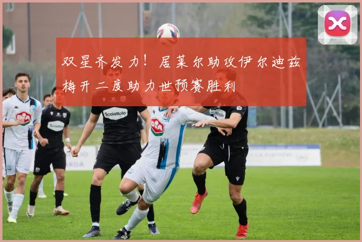 双星齐发力！居莱尔助攻伊尔迪兹梅开二度助力世预赛胜利