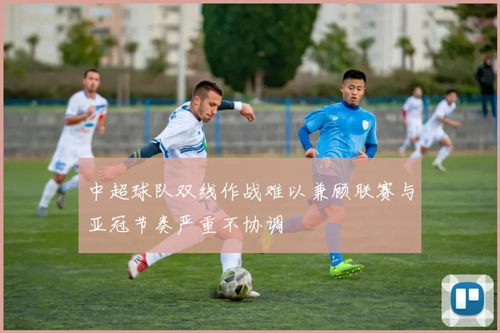 中超球队双线作战难以兼顾联赛与亚冠节奏严重不协调